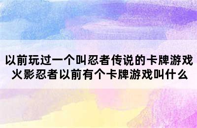 以前玩过一个叫忍者传说的卡牌游戏 火影忍者以前有个卡牌游戏叫什么